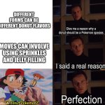 Use a foreshadow to seal the deal | DIFFERENT FORMS CAN BE DIFFERENT DONUT FLAVORS; Give me a reason why a donut should be a Pokemon species; MOVES CAN INVOLVE USING SPRINKLES AND JELLY FILLING; I said a real reason; Perfection; "A donut Pokemon?" | image tagged in perfection,memes,funny,pokemon,food | made w/ Imgflip meme maker