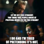 It's actually possible | LET ME GET THIS STRAIGHT, YOU THINK THAT PEOPLE ARGUE AT POLITICAL MEMES IN THE FUN STREAM? I DO AND I'M TIRED OF PRETENDING IT'S NOT. | image tagged in i'm tired of pretending it's not,memes,funny,fun stream | made w/ Imgflip meme maker