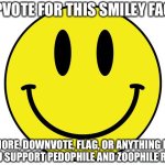 Upvote for this Smiley Face | UPVOTE FOR THIS SMILEY FACE; IGNORE, DOWNVOTE, FLAG, OR ANYTHING ELSE IF YOU SUPPORT PEDOPHILE AND ZOOPHILE RIGHTS | image tagged in smiley face,upvote | made w/ Imgflip meme maker