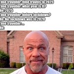 There's a new mysterious illness found in china | Time traveller: time travels to 2025
Time traveller: what year is it?
Me: 2025
Time traveller: before lockdown?
Me: No, lockdown was in 2020
Time traveller: ...
Me: | image tagged in kurt angle stare,covid-19,lockdown,time travel,stare,here we go again | made w/ Imgflip meme maker