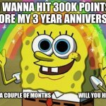 my 3 year anniversary is 3/15/25 :) | I WANNA HIT 300K POINTS BEFORE MY 3 YEAR ANNIVERSARY; IT IS IN A COUPLE OF MONTHS                         WILL YOU HELP ME? | image tagged in memes,funny,fun,relatable,gifs,spongebob | made w/ Imgflip meme maker