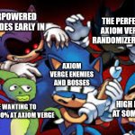 axiom verge randomizer in a nutshell | THE PERFECT AXIOM VERGE RANDOMIZER SEED; OVERPOWERED UPGRADES EARLY IN; AXIOM VERGE ENEMIES AND BOSSES; HIGH HEALTH AT SOME POINT; ME WANTING TO REACH 100% AT AXIOM VERGE | image tagged in scared sonic | made w/ Imgflip meme maker