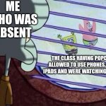 missing school | ME WHO WAS ABSENT; THE CLASS HAVING POPCORN, ALLOWED TO USE PHONES, GIVEN IPADS AND WERE WATCHING A MOVIE | image tagged in squidward window | made w/ Imgflip meme maker