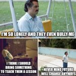 Sad Pablo Escobar | I'M SO LONELY AND THEY EVEN BULLY ME; I THINK I SHOULD BRING SOMETHING TO TEACH THEM A LESSON; NEVER MIND FUTURE WILL CHANGE ANYWAYS | image tagged in memes,sad pablo escobar | made w/ Imgflip meme maker