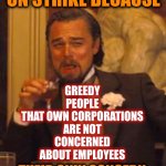 The Greedy Are Only Going To Get Greedier | EVERYONE IS ON STRIKE BECAUSE; GREEDY PEOPLE
THAT OWN CORPORATIONS
ARE NOT CONCERNED ABOUT EMPLOYEES; THEIR ONLY CONCERN IS THEIR STOCKHOLDERS | image tagged in memes,laughing leo,greed,corporate greed,greedy people,corporations | made w/ Imgflip meme maker