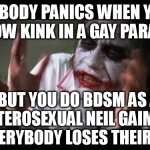 Take a look in the mirror you hypocrites. BDSM A-O.K. | NOBODY PANICS WHEN YOU SHOW KINK IN A GAY PARADE. BUT YOU DO BDSM AS A HETEROSEXUAL NEIL GAIMAN, AND EVERYBODY LOSES THEIR MINDS! | image tagged in memes,and everybody loses their minds,neil gaiman,gay,parade,funny | made w/ Imgflip meme maker