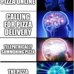 pizza | ORDERING PIZZA ONLINE; CALLING FOR PIZZA DELIVERY; TELEPATHICALLY SUMMONING PIZZA; THE PIZZA DELIVERS ITSELF | image tagged in memes,expanding brain | made w/ Imgflip meme maker