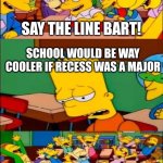 another school meme | SAY THE LINE BART! SCHOOL WOULD BE WAY COOLER IF RECESS WAS A MAJOR; YAAAAAAAY! | image tagged in say the line bart simpsons,memes | made w/ Imgflip meme maker