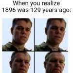 1896 was 129 years ago | When you realize 1896 was 129 years ago: | image tagged in matt damon gets older,memes,funny | made w/ Imgflip meme maker