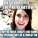 When Charles Bukowski meets his match | BUT YOUR EYES ––
THEY’RE BEAUTIFUL. THEY’RE WILD, CRAZY, LIKE SOME ANIMAL PEERING OUT OF A FOREST ON FIRE. | image tagged in overly attached girlfriend,crazy eyes,crazy girlfriend,be afraid,naked and afraid | made w/ Imgflip meme maker