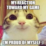 my reaction | MY REACTION TOWARD MY GAME; I'M PROUD OF MYSELF :) | image tagged in memes,smiling cat | made w/ Imgflip meme maker