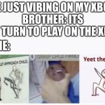 No. | ME JUST VIBING ON MY XBOX.
BROTHER: ITS MY TURN TO PLAY ON THE XBO-; ME: | image tagged in casually approach child grasp child firmly yeet the child | made w/ Imgflip meme maker