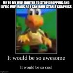 it would be so awesome it would be so cool | ME TO MY WIFI ROUTER TO STOP DROPPING AND LIFTIG WIFI BARS SO I CAN HAVE STABLE GRAPHICS | image tagged in it would be so awesome it would be so cool | made w/ Imgflip meme maker