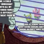 Squidward window | ME, A CHILD OF IMMIGRANT WITH ALL MY EXTENDED FAMILY ON A DIFFERENT CONTINENT FROM ME; KIDS AT SCHOOL TALKING ABOUT SEEING COUSINS, AUNTS, UNCLES DURING HOLIDAYS, FAMILY REUNIONS | image tagged in squidward window | made w/ Imgflip meme maker