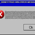 I don't want to click ok... Help... | ERROR_DISNEY/TRUE>WIN.ERROR-MESSAGE; By pressing ok you agree to saying sonic 3 is utter and unreal garbage, even though its not and it makes more money than us. If you click the X, we will kill you in our new Disney film. | image tagged in windows error message | made w/ Imgflip meme maker