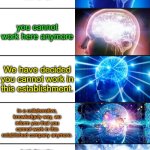 how long can you send the message | your fired; YOU'RE fired; you cannot work here anymore; We have decided you cannot work in this establishment. In a collaborative, knowledgely way, we inform you that you cannot work in this established company anymore. Inside this entire company of whom which people are currently working, the trademarks of the company have informed recently you are not allowed to work here anymore. We have all collaborated with eachother for a long time, and it's time for someone to go away. Whom, you ask? YOU. You cannot work in this certain, created, built establishment of which we are currently working in. You are not going to be able to enter this established company if you come to work. You may place your order. | image tagged in 7-tier expanding brain | made w/ Imgflip meme maker