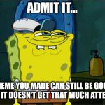 This may not get that much attention, but on the other hand it's still useful. | ADMIT IT... A MEME YOU MADE CAN STILL BE GOOD EVEN IF IT DOESN'T GET THAT MUCH ATTENTION | image tagged in memes,don't you squidward,spongebob,advice,attention,relatable | made w/ Imgflip meme maker