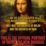 Isabella of Aragon is Mona Lisa | MY NAME IS ISABELLA
OF ARAGON; I AM THE ELDER DAUGHTER OF THE NEAPOLITAN KING ALFONSO II; AND I WAS THE DUCHESS OF MILAN
AND THE DUCHESS OF BARI; THIS IS THE OFFICIAL PORTRAIT
OF ME AS THE NEW DUCHESS
OF MILAN; AND IT WAS MADE
IN SPRING 1489! | image tagged in the mona lisa,mona lisa,art,italy,history,leonardo da vinci | made w/ Imgflip meme maker