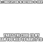 Blank White Template | HTTPS://IMGFLIP.COM/M/NOTHING-IS-EVERYTHIN; THAT'S THE CODE  TO MY STREAM YOU NEED TO HAVE IT TO JOIN | image tagged in blank white template | made w/ Imgflip meme maker