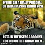 Confession Tiger | WHEN I SEE A REALLY PERSONAL OR EMBARRASSING REDDIT POST I STALK THE USERS ACCOUNT TO FIND OUT IF I KNOW THEM | image tagged in confession tiger | made w/ Imgflip meme maker