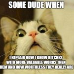 bitch | SOME DUDE WHEN; I EXPLAIN HOW I KNOW BITCHES WITH MORE VALUABLE WORDS THEN THEM AND HOW WORTHLESS THEY REALLY ARE | image tagged in memes,scared cat | made w/ Imgflip meme maker