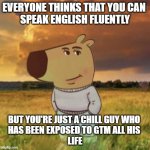 Chill guy | EVERYONE THINKS THAT YOU CAN 
SPEAK ENGLISH FLUENTLY; BUT YOU'RE JUST A CHILL GUY WHO 
HAS BEEN EXPOSED TO GTM ALL HIS 
LIFE | image tagged in chill guy | made w/ Imgflip meme maker