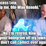 Ben Kenobi to Princess Leia, "No, I'm retired. Now, get your hologram off my lawn and don't call collect ever again." #StarWars | Princess Leia, "Help me, Obi-Wan Kenobi."; Ben, "No, I'm retired. Now, get your hologram off my lawn and don't call collect ever again." | image tagged in princess leia,ben kenobi,memes,funny,star wars,humor | made w/ Imgflip meme maker