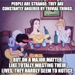 Life Advice from Charles Bukowski | PEOPLE ARE STRANGE: THEY ARE CONSTANTLY ANGERED BY TRIVIAL THINGS, BUT ON A MAJOR MATTER LIKE TOTALLY WASTING THEIR LIVES, THEY HARDLY SEEM TO NOTICE. | image tagged in drunk disney,charles bukowski,disney princesses,life problems | made w/ Imgflip meme maker