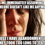 First World Problems Meme | ME IMMEDIATELY ASSUMING SOMEONE DOESN’T LIKE ME ANYMORE; BECAUSE I HAVE ABANDONMENT ISSUE AND THEY TOOK TOO LONG TO TEXT BACK | image tagged in memes,first world problems | made w/ Imgflip meme maker