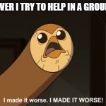 I made it worse I MADE IT WORSE! | ME WHENEVER I TRY TO HELP IN A GROUP PROJECT: | image tagged in i made it worse i made it worse | made w/ Imgflip meme maker