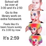 Anybody else have this problem | School will be over at 3:00 and it’s 2:50; Go to the library work on extra homework; Feels like it’s been hours surely it’s 3:00 by now; It’s 2:59 | image tagged in memes,clown applying makeup,funny,time | made w/ Imgflip meme maker