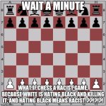 I PROMISE IM NOT RACIST BUT I THINK I MADE A THEORY | WAIT A MINUTE; WHAT IF CHESS A RACIST GAME, BECAUSE WHITE IS HATING BLACK AND KILLING IT, AND HATING BLACK MEANS RACIST!??!?!?! | image tagged in chess board | made w/ Imgflip meme maker