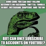 I feel like that's been asked a countless amount of times. | HOW COME YOU CAN ONLY FOLLOW ACCOUNTS ON FACEBOOK, TWITTER, TUMBLR, REDDIT, INSTAGRAM, SNAPCHAT, AND TIKTOK; BUT CAN ONLY SUBSCRIBE TO ACCOUNTS ON YOUTUBE? | image tagged in memes,philosoraptor,social media,follow,subscribe,internet | made w/ Imgflip meme maker