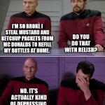 Picard Riker listening to a pun | I'M SO BROKE I STEAL MUSTARD AND KETCHUP PACKETS FROM MC DONALDS TO REFILL MY BOTTLES AT HOME. DO YOU DO THAT WITH RELISH? NO. IT'S ACTUALLY KIND OF DEPRESSING. | image tagged in picard riker listening to a pun | made w/ Imgflip meme maker