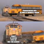 Men in women's prison | TRANSGENDERED MEN ALLOWED IN WOMEN'S PRISON; TRUMP'S EO STATING THERE ARE ONLY TWO GENDERS | image tagged in a train hitting a school bus | made w/ Imgflip meme maker