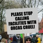 SeaWorld did the right thing when it had orcas in captivity; Blackfish is made of lies. | PLEASE STOP CALLING FACILITIES WITH ORCAS CRUEL! | image tagged in blank protest sign,seaworld | made w/ Imgflip meme maker