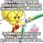 My Best concoction... | MY BEST CONCOCTION WAS SUDDEN ACCIDENT... IT INVOLVED LIKE PINEAPPLE JUICE... CURATING; THE FAMOUS KFC SAUCE,"STICKY CHICKY" AND FORCE ME TO BE STUCK THERE FOR THREE WEEKS... | image tagged in egghead jr,sticky chicky,kfc | made w/ Imgflip meme maker