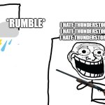 Man i hate thunderstorms, they are annoying asf like i wish they never existed | *RUMBLE*; I HATE THUNDERSTORMS I HATE THUNDERSTORMS I HATE THUNDERSTORMS | image tagged in i hate the antichrist,thunderstorms,thunderstorms are annoying,holy shiiiiiiiiiiiit,we are cooked,hell | made w/ Imgflip meme maker