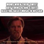 Moms be like | MOMS WHEN THEIR 'SWEET BOY' TURNS 16 AND STARTS BLASTING BASSY MUSIC IN HIS CAR: | image tagged in you have become the very thing you swore to destroy | made w/ Imgflip meme maker