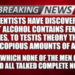 Breaking NEWS | SCIENTISTS HAVE DISCOVERED THAT ALCOHOL CONTAINS FEMALE HORMONES, TO TESTIS THEORY THEY GAVE 100 MEN COPIOUS AMOUNTS OF ALCOHOL. AFTER WHICH NONE OF THE MEN COULD DRIVE AND ALL TALKED COMPLETE NONSENSE. | image tagged in breaking news | made w/ Imgflip meme maker