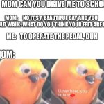 When you ask your mom to drive you | ME:   MOM CAN YOU DRIVE ME TO SCHOOL? MOM:     NO IT'S A BEAUTIFUL DAY AND YOU SHOULD WALK. WHAT DO YOU THINK YOUR FEET ARE FOR? ME:   TO OPERATE THE PEDAL, DUH; MOM: | image tagged in listen here you little shit,funny memes,relatable,viral | made w/ Imgflip meme maker