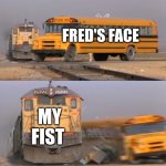 A train hitting a school bus | FRED'S FACE; MY FIST | image tagged in a train hitting a school bus | made w/ Imgflip meme maker