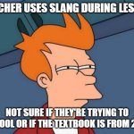 Futurama Fry Meme | TEACHER USES SLANG DURING LESSON; NOT SURE IF THEY'RE TRYING TO BE COOL OR IF THE TEXTBOOK IS FROM 2023 | image tagged in memes,futurama fry,teachers,school,relatable,oh wow are you actually reading these tags | made w/ Imgflip meme maker