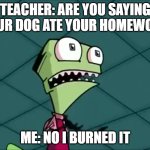 no more homework | TEACHER: ARE YOU SAYING YOUR DOG ATE YOUR HOMEWORK; ME: NO I BURNED IT | image tagged in mighty need | made w/ Imgflip meme maker