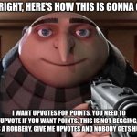 Give me upvotes and nobody gets hurt. | ALRIGHT, HERE'S HOW THIS IS GONNA GO. I WANT UPVOTES FOR POINTS, YOU NEED TO UPVOTE IF YOU WANT POINTS. THIS IS NOT BEGGING, IT'S A ROBBERY. GIVE ME UPVOTES AND NOBODY GETS HURT. | image tagged in gru gun | made w/ Imgflip meme maker