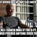 Clint Eastwood Gran Torino | JUST GOT KICKED OUT OF THAT FLAT EARTH GROUP; ALL I ASKED WAS IF THE 6-FT RULE EVER PUSHED ANYONE OVER THE EDGE | image tagged in clint eastwood gran torino | made w/ Imgflip meme maker