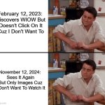 WIOW Re-Discover | February 12, 2023: 

Discovers WIOW But Doesn't Click On It Cuz I Don't Want To; November 12, 2024: 
Sees It Again But Only Images Cuz I Don't Want To Watch It | image tagged in surprised joey | made w/ Imgflip meme maker