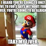 You can survive if you have one | I HEARD YOU'RE GOING TO ONLY LIVE TO FOR 3 DAYS WITHOUT YOUR LIVER. YOU'RE GOING TO BE ALRIGHT. TAKE MY LIVER. | image tagged in mario wants your liver,memes,funny,good ending | made w/ Imgflip meme maker