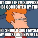 Comforted | NOT SURE IF I'M SUPPOSED TO BE COMFORTED BY THIS... OR I SHOULD SHUT MYSELF IN MY HOUSE AND NEVER LEAVE; @ChallengeBelief | image tagged in not sure if- fry | made w/ Imgflip meme maker