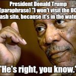 "Do you want me to go swimming?" is the real quote. | President Donald Trump (paraphrase) "I won't visit the DC crash site, because it's in the water."; "He's right, you know." | image tagged in this morgan freeman,donald trump | made w/ Imgflip meme maker